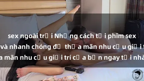 sex ngoài trời Những cách tải phim sex về máy đơn giản và nhanh chóng để thỏa mãn nhu cầu giải trí của bạn ngay tại nhà