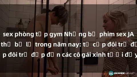 sex phòng tập gym Những bộ phim sex JAV hot nhất không thể bỏ lỡ trong năm nay: từ cặp đôi trẻ đẹp đến các cô gái xinh tươi đầy sức hút.