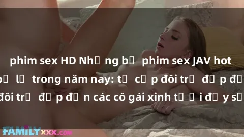 phim sex HD Những bộ phim sex JAV hot nhất không thể bỏ lỡ trong năm nay: từ cặp đôi trẻ đẹp đến các cô gái xinh tươi đầy sức hút.
