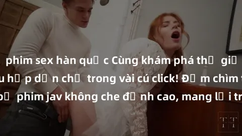 phim sex hàn quốc Cùng khám phá thế giới jav không che siêu hấp dẫn chỉ trong vài cú click! Đắm chìm trong những bộ phim jav không che đỉnh cao, mang lại trải nghiệm thú vị và đầy kích thích.