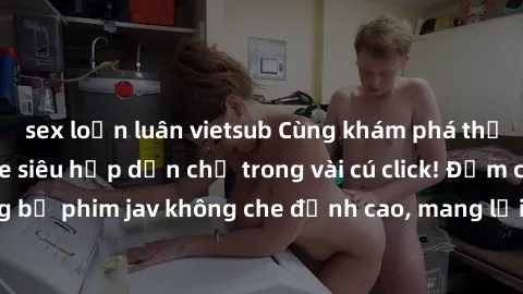 sex loạn luân vietsub Cùng khám phá thế giới jav không che siêu hấp dẫn chỉ trong vài cú click! Đắm chìm trong những bộ phim jav không che đỉnh cao, mang lại trải nghiệm thú vị và đầy kích thích.