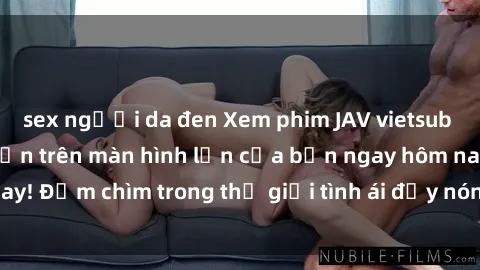 sex người da đen Xem phim JAV vietsub mới nhất và hấp dẫn trên màn hình lớn của bạn ngay hôm nay! Đắm chìm trong thế giới tình ái đầy nóng bỏng và kích thích.