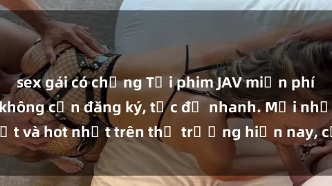 sex gái có chồng Tải phim JAV miễn phí chất lượng cao, không cần đăng ký, tốc độ nhanh. Mới nhất và hot nhất trên thị trường hiện nay, cập nhật hàng ngày.