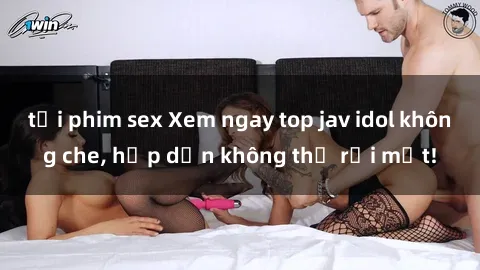tải phim sex Xem ngay top jav idol không che, hấp dẫn không thể rời mắt!