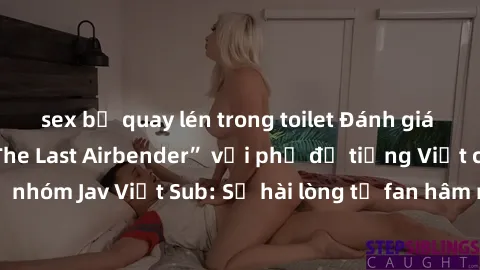 sex bị quay lén trong toilet Đánh giá bộ phim “Avatar: The Last Airbender” với phụ đề tiếng Việt chuẩn chỉnh từ nhóm Jav Việt Sub: Sự hài lòng từ fan hâm mộ và những điểm đáng chú ý trong bộ phim.