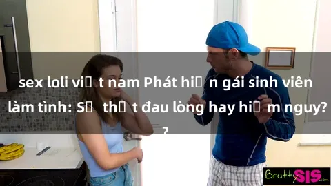 sex loli việt nam Phát hiện gái sinh viên làm tình: Sự thật đau lòng hay hiểm nguy?