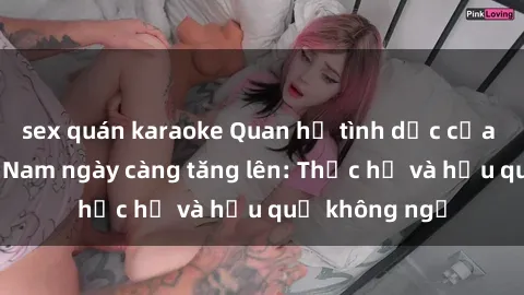 sex quán karaoke Quan hệ tình dục của nữ sinh Việt Nam ngày càng tăng lên: Thực hư và hậu quả không ngờ
