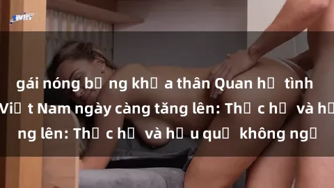 gái nóng bỏng khỏa thân Quan hệ tình dục của nữ sinh Việt Nam ngày càng tăng lên: Thực hư và hậu quả không ngờ