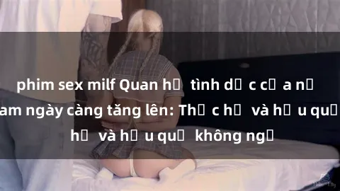phim sex milf Quan hệ tình dục của nữ sinh Việt Nam ngày càng tăng lên: Thực hư và hậu quả không ngờ