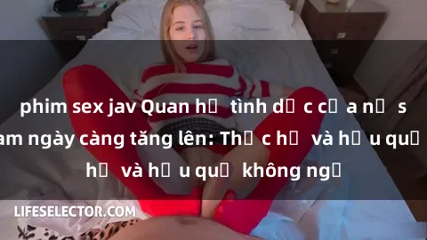 phim sex jav Quan hệ tình dục của nữ sinh Việt Nam ngày càng tăng lên: Thực hư và hậu quả không ngờ
