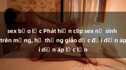 sex bạo lực Phát hiện clip sex nữ sinh gây sốc trên mạng, hệ thống giáo dục đối diện áp lực lớn