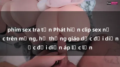 phim sex tra tấn Phát hiện clip sex nữ sinh gây sốc trên mạng, hệ thống giáo dục đối diện áp lực lớn