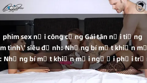 phim sex nơi công cộng Gái tân nổi tiếng với kỹ năng 'làm tình' siêu đỉnh: Những bí mật khiến mọi người phải trầm trồ