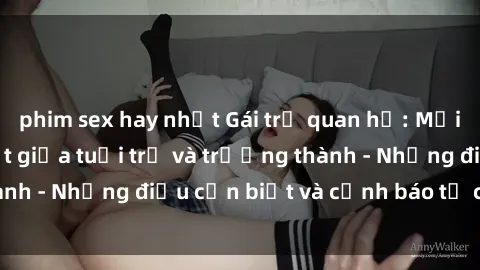 phim sex hay nhất Gái trẻ quan hệ: Mối quan hệ khác biệt giữa tuổi trẻ và trưởng thành - Những điều cần biết và cảnh báo từ chuyên gia