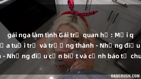 gái nga làm tình Gái trẻ quan hệ: Mối quan hệ khác biệt giữa tuổi trẻ và trưởng thành - Những điều cần biết và cảnh báo từ chuyên gia