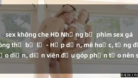 sex không che HD Những bộ phim sex gái già đỉnh cao không thể bỏ lỡ - Hấp dẫn, mê hoặc, từng đạo diễn, diễn viên đều góp phần tạo nên sự hấp dẫn, kích thích.