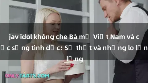jav idol không che Bà mẹ Việt Nam và cuộc sống tình dục: Sự thật và những lo lắng