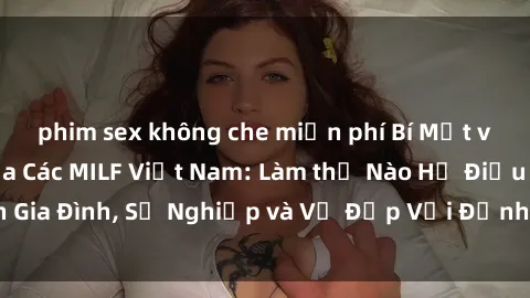 phim sex không che miễn phí Bí Mật về Cuộc Sống Của Các MILF Việt Nam: Làm thế Nào Họ Điều Hành Gia Đình, Sự Nghiệp và Vẻ Đẹp Với Định Hình Văn Hóa Đương Đại