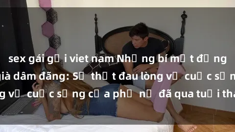 sex gái gọi viet nam Những bí mật đằng sau vẻ ngoài gái già dâm đãng: Sự thật đau lòng về cuộc sống của phụ nữ đã qua tuổi thanh xuân