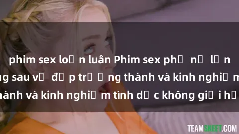 phim sex loạn luân Phim sex phụ nữ lớn tuổi: Sức hút đằng sau vẻ đẹp trưởng thành và kinh nghiệm tình dục không giới hạn