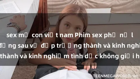 sex mẹ con việt nam Phim sex phụ nữ lớn tuổi: Sức hút đằng sau vẻ đẹp trưởng thành và kinh nghiệm tình dục không giới hạn