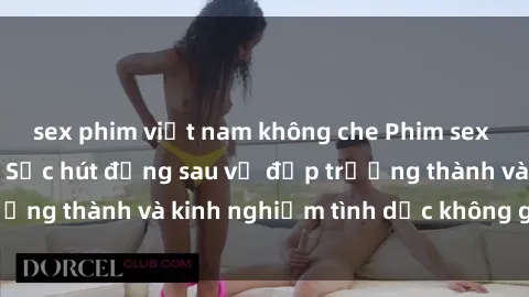 sex phim việt nam không che Phim sex phụ nữ lớn tuổi: Sức hút đằng sau vẻ đẹp trưởng thành và kinh nghiệm tình dục không giới hạn