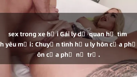 sex trong xe hơi Gái ly dị quan hệ tìm kiếm tình yêu mới: Chuyện tình hậu ly hôn của phụ nữ trẻ.