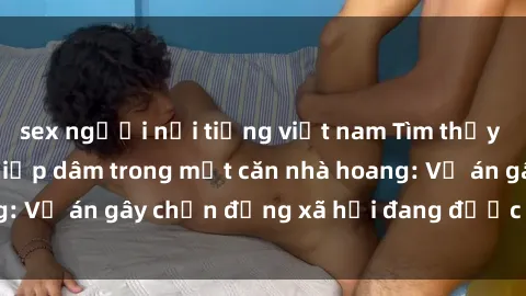 sex người nổi tiếng việt nam Tìm thấy gái bị trói và bị hiếp dâm trong một căn nhà hoang: Vụ án gây chấn động xã hội đang được điều tra vào.