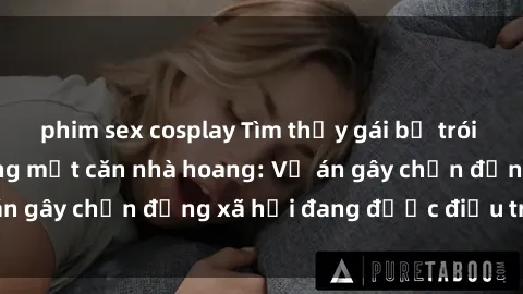 phim sex cosplay Tìm thấy gái bị trói và bị hiếp dâm trong một căn nhà hoang: Vụ án gây chấn động xã hội đang được điều tra vào.