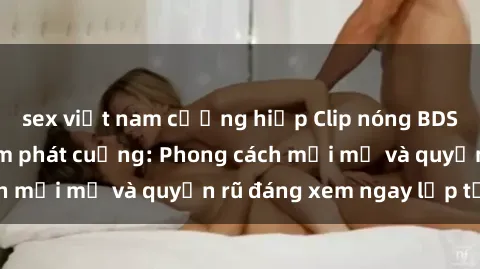 sex việt nam cưỡng hiếp Clip nóng BDSM khiến người xem phát cuồng: Phong cách mới mẻ và quyến rũ đáng xem ngay lập tức!