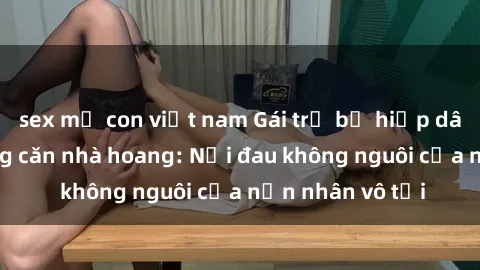 sex mẹ con việt nam Gái trẻ bị hiếp dâm bạo lực trong căn nhà hoang: Nỗi đau không nguôi của nạn nhân vô tội