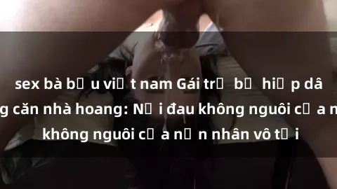 sex bà bầu việt nam Gái trẻ bị hiếp dâm bạo lực trong căn nhà hoang: Nỗi đau không nguôi của nạn nhân vô tội