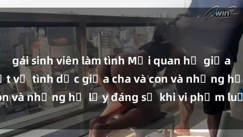 gái sinh viên làm tình Mối quan hệ giữa cha và con: Sự thật về tình dục giữa cha và con và những hệ lụy đáng sợ khi vi phạm luật pháp.