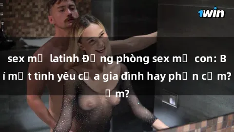 sex mỹ latinh Động phòng sex mẹ con: Bí mật tình yêu của gia đình hay phản cảm?