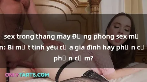 sex trong thang máy Động phòng sex mẹ con: Bí mật tình yêu của gia đình hay phản cảm?