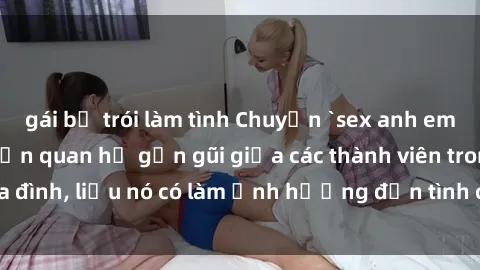 gái bị trói làm tình Chuyện `sex anh em ruột` - Đề cập đến quan hệ gần gũi giữa các thành viên trong gia đình, liệu nó có làm ảnh hưởng đến tình cảm gia đình hay không?