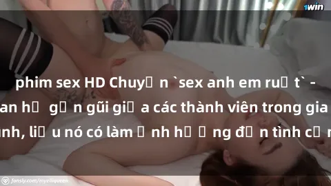 phim sex HD Chuyện `sex anh em ruột` - Đề cập đến quan hệ gần gũi giữa các thành viên trong gia đình, liệu nó có làm ảnh hưởng đến tình cảm gia đình hay không?