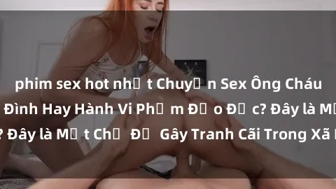 phim sex hot nhất Chuyện Sex Ông Cháu: Mối Quan Hệ Gia Đình Hay Hành Vi Phạm Đạo Đức? Đây là Một Chủ Đề Gây Tranh Cãi Trong Xã Hội Hiện Nay.