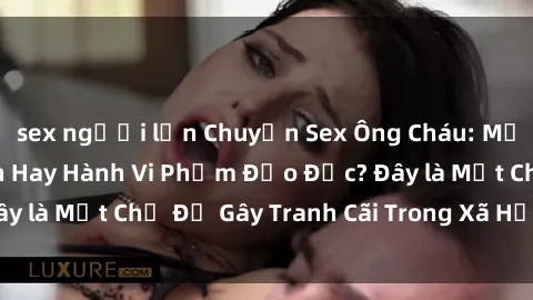 sex người lớn Chuyện Sex Ông Cháu: Mối Quan Hệ Gia Đình Hay Hành Vi Phạm Đạo Đức? Đây là Một Chủ Đề Gây Tranh Cãi Trong Xã Hội Hiện Nay.