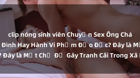 clip nóng sinh viên Chuyện Sex Ông Cháu: Mối Quan Hệ Gia Đình Hay Hành Vi Phạm Đạo Đức? Đây là Một Chủ Đề Gây Tranh Cãi Trong Xã Hội Hiện Nay.