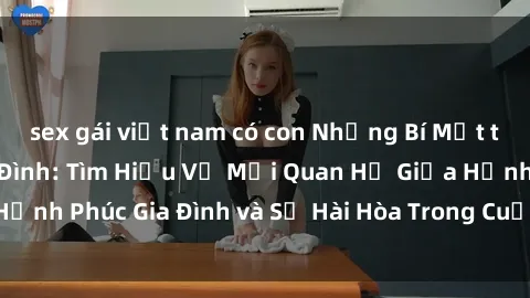 sex gái việt nam có con Những Bí Mật trong Tình Dục Gia Đình: Tìm Hiểu Về Mối Quan Hệ Giữa Hạnh Phúc Gia Đình và Sự Hài Hòa Trong Cuộc Sống Tình Dục
