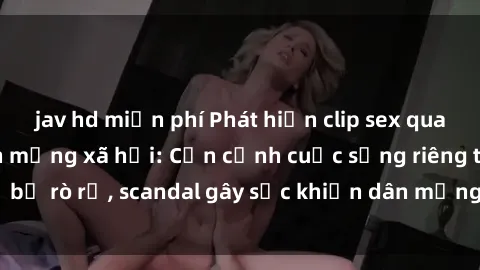 jav hd miễn phí Phát hiện clip sex quay lén hot nhất trên mạng xã hội: Cận cảnh cuộc sống riêng tư bị rò rỉ, scandal gây sốc khiến dân mạng không khỏi bàng hoàng