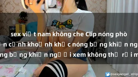 sex việt nam không che Clip nóng phòng tắm gây sốt: Cận cảnh khoảnh khắc nóng bỏng khiến người xem không thể rời mắt