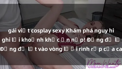gái việt cosplay sexy Khám phá nguy hiểm: sex camera ẩn ghi lại khoảnh khắc ẩn nấp! Đừng để lọt vào vòng lưới rình rập của camera ẩn!