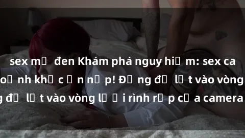 sex mỹ đen Khám phá nguy hiểm: sex camera ẩn ghi lại khoảnh khắc ẩn nấp! Đừng để lọt vào vòng lưới rình rập của camera ẩn!