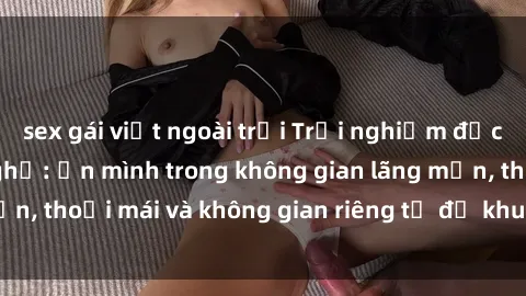 sex gái việt ngoài trời Trải nghiệm độc đáo tại sex nhà nghỉ: ẩn mình trong không gian lãng mạn, thoải mái và không gian riêng tư để khuấy động tình ái.