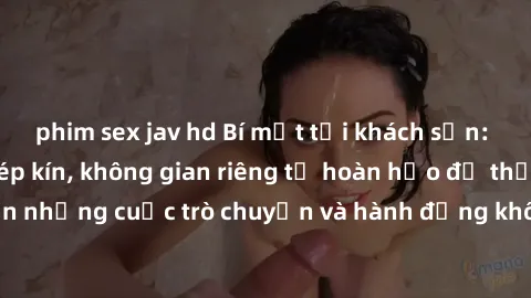 phim sex jav hd Bí mật tại khách sạn: Phòng quay lén khép kín, không gian riêng tư hoàn hảo để thực hiện những cuộc trò chuyện và hành động không bị người khác phát hiện.