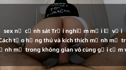 sex nữ cảnh sát Trải nghiệm mới lạ với sex phòng tắm - Cách tạo hứng thú và kích thích mạnh mẽ trong không gian vô cùng gợi cảm và lãng mạn