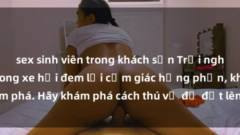 sex sinh viên trong khách sạn Trải nghiệm mới lạ: Sex trong xe hơi đem lại cảm giác hưng phấn, khám phá. Hãy khám phá cách thú vị để đốt lên cảm xúc trong cuộc tình!