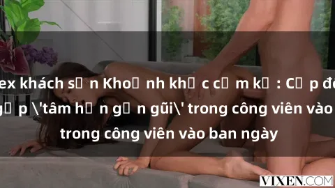 sex khách sạn Khoảnh khắc cấm kỵ: Cặp đôi bị bắt gặp 'tâm hồn gần gũi' trong công viên vào ban ngày